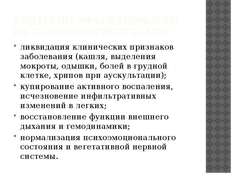   Критерии эффективности на стационарном этапе
ликвидация клинических признаков заболевания (кашля, выделения мокроты, одышки, болей в грудной клетке, хрипов при аускультации);
купирование активного воспаления, исчезновение инфильтративных изменений в легких;
восстановление функции внешнего дыхания и гемодинамики;
нормализация психоэмоционального состояния и вегетативной нервной системы.
