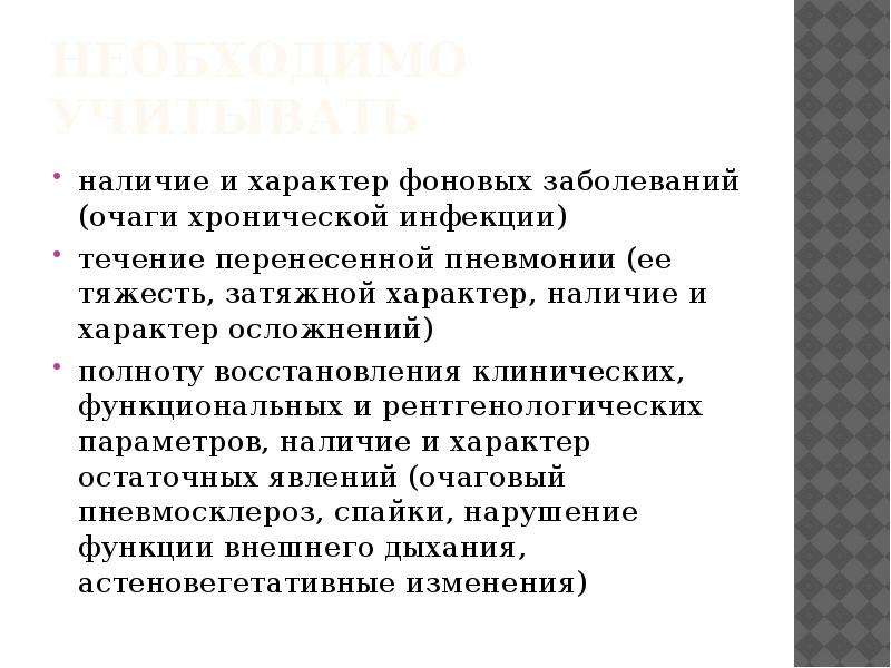   Необходимо учитывать
наличие и характер фоновых заболеваний (очаги хронической инфекции)
течение перенесенной пневмонии (ее тяжесть, затяжной характер, наличие и характер осложнений)
полноту восстановления клинических, функциональных и рентгенологических параметров, наличие и характер остаточных явлений (очаговый пневмосклероз, спайки, нарушение функции внешнего дыхания, астеновегетативные изменения)
