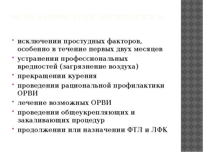   МР на данном этапе заключается в:
исключении простудных факторов, особенно в течение первых двух месяцев
устранении профессиональных вредностей (загрязнение воздуха)
прекращении курения
проведении рациональной профилактики ОРВИ
лечение возможных ОРВИ
проведении общеукрепляющих и закаливающих процедур
продолжении или назначении ФТЛ и ЛФК
