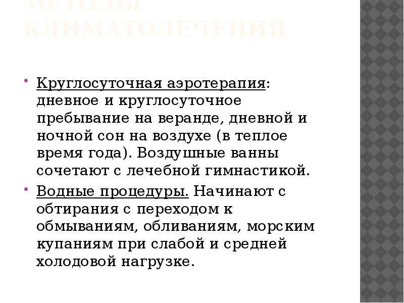   Методы климатолечения
Круглосуточная аэротерапия: дневное и круглосуточное пребывание на веранде, дневной и ночной сон на воздухе (в теплое время года). Воздушные ванны сочетают с лечебной гимнастикой.
Водные процедуры. Начинают с обтирания с переходом к обмываниям, обливаниям, морским купаниям при слабой и средней холодовой нагрузке.
