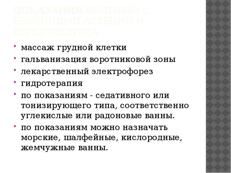   показания Больным с явлениями астении и вегетоневроза
массаж грудной клетки
гальванизация воротниковой зоны
лекарственный электрофорез
гидротерапия
по показаниям - седативного или тонизирующего типа, соответственно углекислые или радоновые ванны.
по показаниям можно назначать морские, шалфейные, кислородные, жемчужные ванны.
