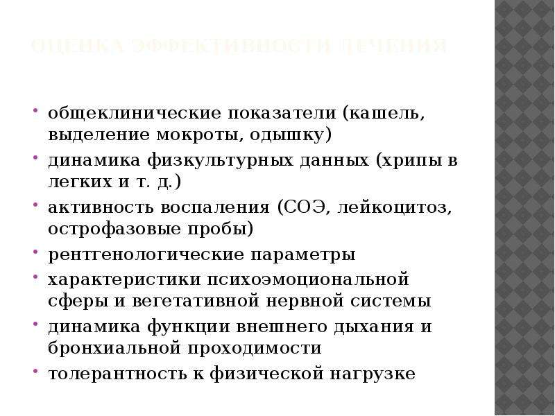   Оценка эффективности лечения
общеклинические показатели (кашель, выделение мокроты, одышку)
динамика физкультурных данных (хрипы в легких и т. д.)
активность воспаления (СОЭ, лейкоцитоз, острофазовые пробы)
рентгенологические параметры
характеристики психоэмоциональной сферы и вегетативной нервной системы
динамика функции внешнего дыхания и бронхиальной проходимости
толерантность к физической нагрузке
