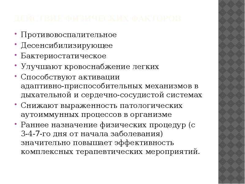   Действие физических факторов
Противовоспалительное
Десенсибилизирующее
Бактериостатическое
Улучшают кровоснабжение легких
Способствуют активации 
адаптивно-приспособительных механизмов в дыхательной и сердечно-сосудистой системах
Снижают выраженность патологических аутоиммунных процессов в организме
Раннее назначение физических процедур (с 3-4-7-го дня от начала заболевания) значительно повышает эффективность комплексных терапевтических мероприятий.
