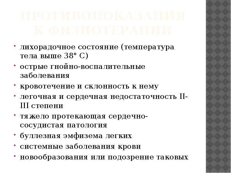   Противопоказания к физиотерапии
лихорадочное состояние (температура тела выше 38° С)
острые гнойно-воспалительные заболевания
кровотечение и склонность к нему
легочная и сердечная недостаточность II-III степени
тяжело протекающая сердечно-сосудистая патология
буллезная эмфизема легких
системные заболевания крови
новообразования или подозрение таковых
