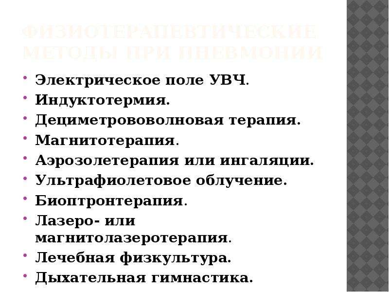   Физиотерапевтические методы при пневмонии
Электрическое поле УВЧ.
Индуктотермия.
Дециметрововолновая терапия.
Магнитотерапия.
Аэрозолетерапия или ингаляции.
Ультрафиолетовое облучение.
Биоптронтерапия.
Лазеро- или магнитолазеротерапия.
Лечебная физкультура.
Дыхательная гимнастика.
