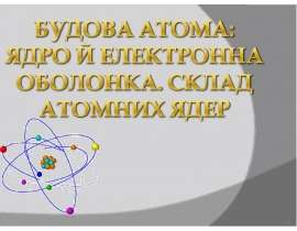 Будова атома. Ядро й електронні оболонки. Склад атомних ядер