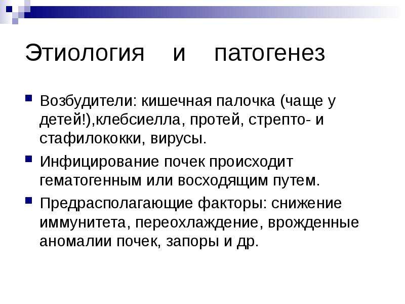   Этиология    и    патогенез
Возбудители: кишечная палочка (чаще у детей!),клебсиелла, протей, стрепто- и стафилококки, вирусы.
Инфицирование почек происходит гематогенным или восходящим путем.
Предрасполагающие факторы: снижение иммунитета, переохлаждение, врожденные аномалии почек, запоры и др.
