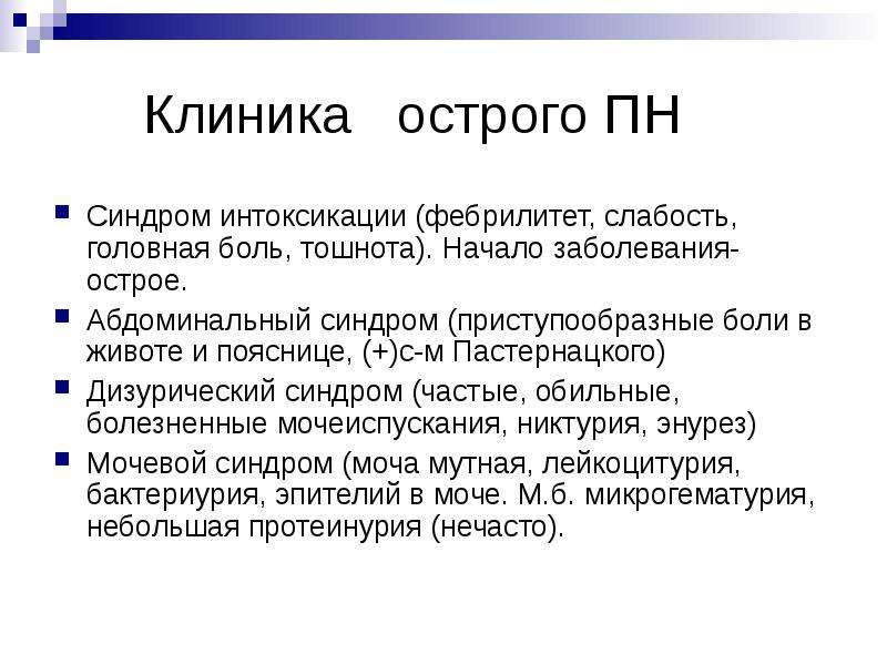   Клиника   острого ПН
Синдром интоксикации (фебрилитет, слабость, головная боль, тошнота). Начало заболевания-острое.
Абдоминальный синдром (приступообразные боли в животе и пояснице, (+)с-м Пастернацкого)
Дизурический синдром (частые, обильные, болезненные мочеиспускания, никтурия, энурез)
Мочевой синдром (моча мутная, лейкоцитурия, бактериурия, эпителий в моче. М.б. микрогематурия, небольшая протеинурия (нечасто).
