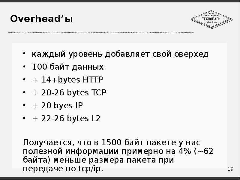 


Overhead’ы
каждый уровень добавляет свой оверхед
100 байт данных
+ 14+bytes HTTP
+ 20-26 bytes TCP
+ 20 byes IP
+ 22-26 bytes L2
Получается, что в 1500 байт пакете у нас полезной информации примерно на 4% (~62 байта) меньше размера пакета при передаче по tcp/ip.
