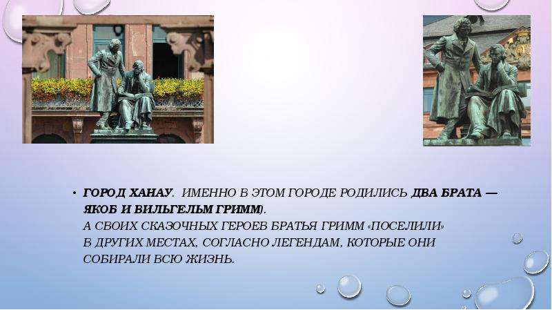 



Город Ханау.  Именно в этом городе родились два брата — Якоб и Вильгельм Гримм).
А своих сказочных героев братья Гримм «поселили» в других местах, согласно легендам, которые они собирали всю жизнь.
