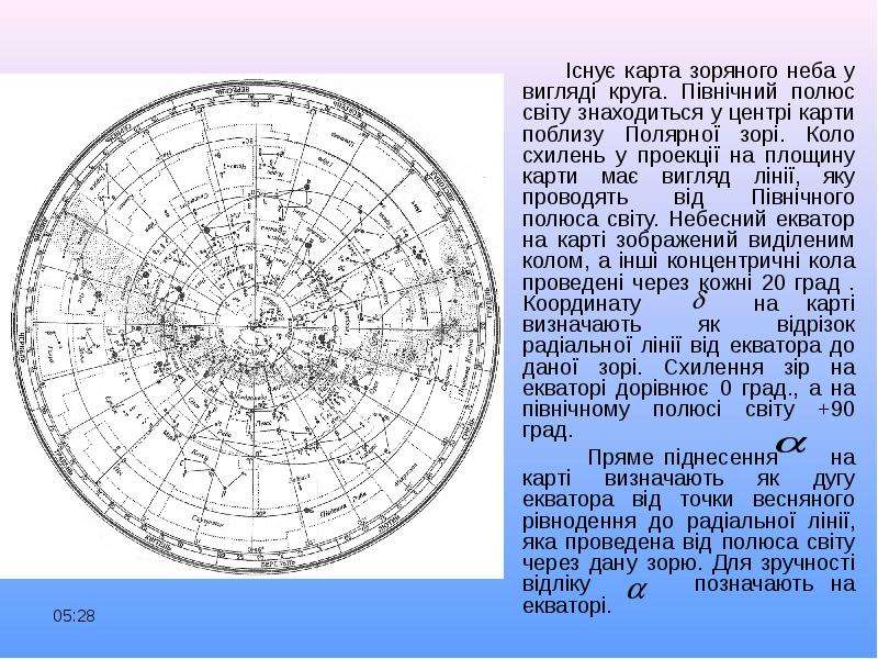 


     Існує карта зоряного неба у вигляді круга. Північний полюс світу знаходиться у центрі карти поблизу Полярної зорі. Коло схилень у проекції на площину карти має вигляд лінії, яку проводять від Північного полюса світу. Небесний екватор на карті зображений виділеним колом, а інші концентричні кола проведені через кожні 20 град . Координату    на карті визначають як відрізок радіальної лінії від екватора до даної зорі. Схилення зір на екваторі дорівнює 0 град., а на північному полюсі світу +90 град. 
     Існує карта зоряного неба у вигляді круга. Північний полюс світу знаходиться у центрі карти поблизу Полярної зорі. Коло схилень у проекції на площину карти має вигляд лінії, яку проводять від Північного полюса світу. Небесний екватор на карті зображений виділеним колом, а інші концентричні кола проведені через кожні 20 град . Координату    на карті визначають як відрізок радіальної лінії від екватора до даної зорі. Схилення зір на екваторі дорівнює 0 град., а на північному полюсі світу +90 град. 
      Пряме піднесення     на карті визначають як дугу екватора від точки весняного рівнодення до радіальної лінії, яка проведена від полюса світу через дану зорю. Для зручності відліку      позначають на екваторі.
