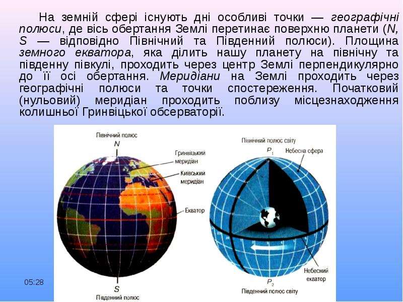 


      На земній сфері існують дні особливі точки — географічні полюси, де вісь обертання Землі перетинає поверхню планети (N, S — відповідно Північний та Південний полюси). Площина земного екватора, яка ділить нашу планету на північну та південну півкулі, проходить через центр Землі перпендикулярно до її осі обертання. Меридіани на Землі проходить через географічні полюси та точки спостереження. Початковий (нульовий) меридіан проходить поблизу місцезнаходження колишньої Гринвіцької обсерваторії.
      На земній сфері існують дні особливі точки — географічні полюси, де вісь обертання Землі перетинає поверхню планети (N, S — відповідно Північний та Південний полюси). Площина земного екватора, яка ділить нашу планету на північну та південну півкулі, проходить через центр Землі перпендикулярно до її осі обертання. Меридіани на Землі проходить через географічні полюси та точки спостереження. Початковий (нульовий) меридіан проходить поблизу місцезнаходження колишньої Гринвіцької обсерваторії.
