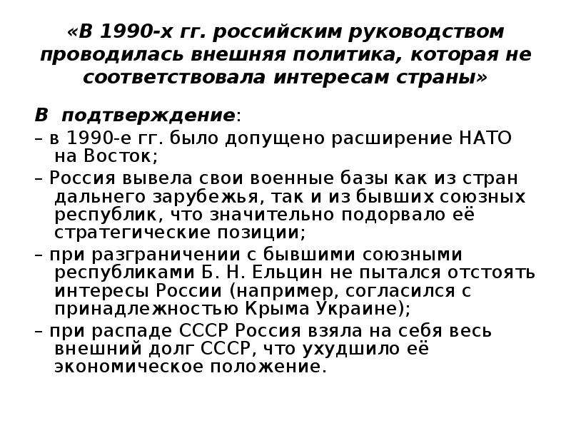 


«В 1990-х гг. российским руководством проводилась внешняя политика, которая не соответствовала интересам страны»
В  подтверждение:
– в 1990-е гг. было допущено расширение НАТО на Восток;
– Россия вывела свои военные базы как из стран дальнего зарубежья, так и из бывших союзных республик, что значительно подорвало её стратегические позиции;
– при разграничении с бывшими союзными республиками Б. Н. Ельцин не пытался отстоять интересы России (например, согласился с принадлежностью Крыма Украине);
– при распаде СССР Россия взяла на себя весь внешний долг СССР, что ухудшило её экономическое положение.
