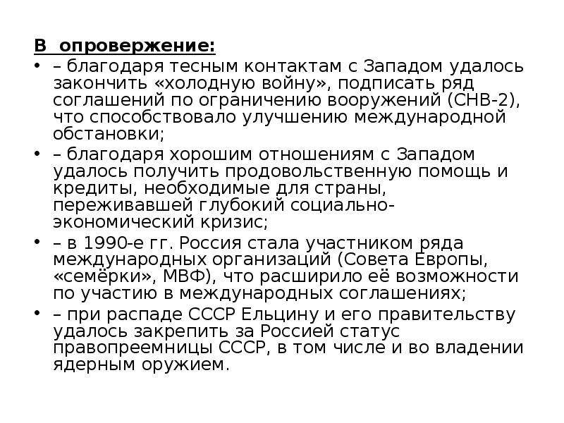 


В  опровержение:
В  опровержение:
– благодаря тесным контактам с Западом удалось закончить «холодную войну», подписать ряд соглашений по ограничению вооружений (СНВ-2), что способствовало улучшению международной обстановки;
– благодаря хорошим отношениям с Западом удалось получить продовольственную помощь и кредиты, необходимые для страны, переживавшей глубокий социально-экономический кризис;
– в 1990-е гг. Россия стала участником ряда международных организаций (Совета Европы, «семёрки», МВФ), что расширило её возможности по участию в международных соглашениях;
– при распаде СССР Ельцину и его правительству удалось закрепить за Россией статус правопреемницы СССР, в том числе и во владении ядерным оружием.
