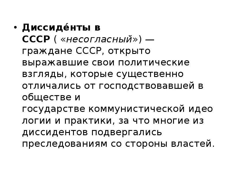 


Диссиде́нты в СССР ( «несогласный») — граждане СССР, открыто выражавшие свои политические взгляды, которые существенно отличались от господствовавшей в обществе и государстве коммунистической идеологии и практики, за что многие из диссидентов подвергались преследованиям со стороны властей.
Диссиде́нты в СССР ( «несогласный») — граждане СССР, открыто выражавшие свои политические взгляды, которые существенно отличались от господствовавшей в обществе и государстве коммунистической идеологии и практики, за что многие из диссидентов подвергались преследованиям со стороны властей.
