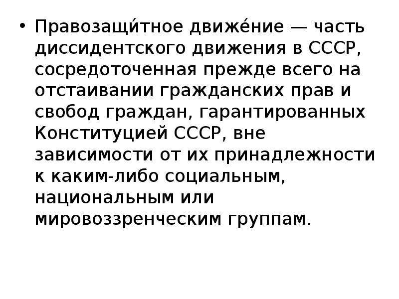 


Правозащи́тное движе́ние — часть диссидентского движения в СССР, сосредоточенная прежде всего на отстаивании гражданских прав и свобод граждан, гарантированных Конституцией СССР, вне зависимости от их принадлежности к каким-либо социальным, национальным или мировоззренческим группам. 

Правозащи́тное движе́ние — часть диссидентского движения в СССР, сосредоточенная прежде всего на отстаивании гражданских прав и свобод граждан, гарантированных Конституцией СССР, вне зависимости от их принадлежности к каким-либо социальным, национальным или мировоззренческим группам. 

