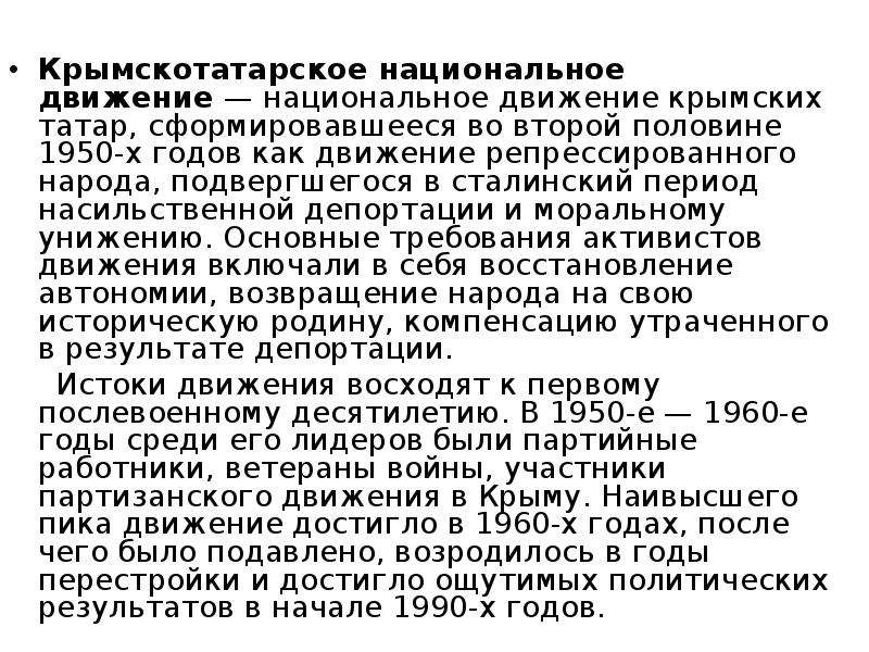 


Крымскотатарское национальное движение — национальное движение крымских татар, сформировавшееся во второй половине 1950-х годов как движение репрессированного народа, подвергшегося в сталинский период насильственной депортации и моральному унижению. Основные требования активистов движения включали в себя восстановление автономии, возвращение народа на свою историческую родину, компенсацию утраченного в результате депортации. 
Крымскотатарское национальное движение — национальное движение крымских татар, сформировавшееся во второй половине 1950-х годов как движение репрессированного народа, подвергшегося в сталинский период насильственной депортации и моральному унижению. Основные требования активистов движения включали в себя восстановление автономии, возвращение народа на свою историческую родину, компенсацию утраченного в результате депортации. 
     Истоки движения восходят к первому послевоенному десятилетию. В 1950-е — 1960-е годы среди его лидеров были партийные работники, ветераны войны, участники партизанского движения в Крыму. Наивысшего пика движение достигло в 1960-х годах, после чего было подавлено, возродилось в годы перестройки и достигло ощутимых политических результатов в начале 1990-х годов. 
