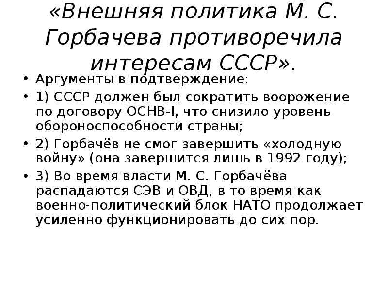 


«Внешняя политика М. С. Горбачева противоречила интересам СССР».
Ар­гу­мен­ты в под­твер­жде­ние:
1) СССР должен был сократить воорожение по договору ОСНВ-I, что снизило уровень обороноспособности страны;
2) Горбачёв не смог завершить «холодную войну» (она завершится лишь в 1992 году);
3) Во время власти М. С. Горбачёва распадаются СЭВ и ОВД, в то время как военно-политический блок НАТО продолжает усиленно функционировать до сих пор.
