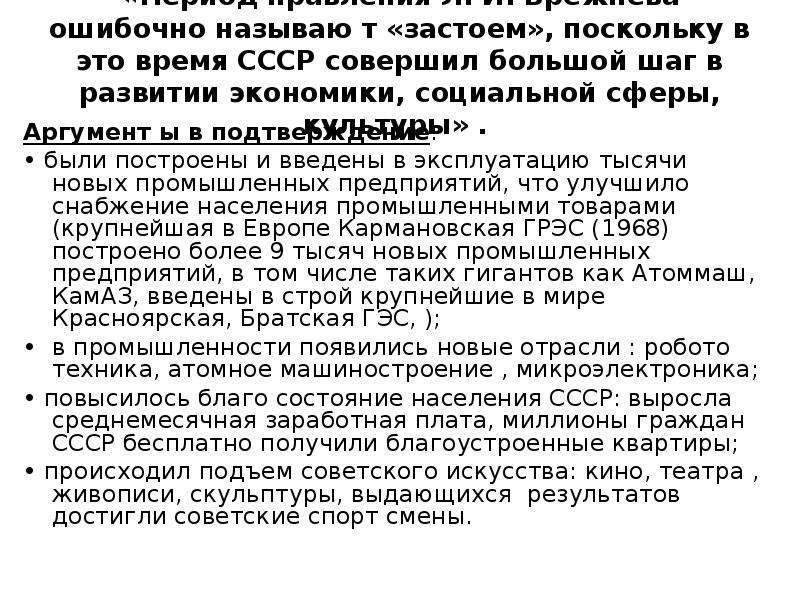 


«Период правления Л. И. Брежнева ошибочно называю т «застоем», поскольку в это время СССР совершил большой шаг в развитии экономики, социальной сферы, культуры» . 
Аргумент ы в подтверждение: 
• были построены и введены в эксплуатацию тысячи новых промышленных предприятий, что улучшило снабжение населения промышленными товарами (крупнейшая в Европе Кармановская ГРЭС (1968) построено более 9 тысяч новых промышленных предприятий, в том числе таких гигантов как Атоммаш, КамАЗ, введены в строй крупнейшие в мире Красноярская, Братская ГЭС, ); 
•  в промышленности появились новые отрасли : робото­техника, атомное машиностроение , микроэлектроника; 
• повысилось благо состояние населения СССР: выросла среднемесячная заработная плата, миллионы граждан СССР бесплатно получили благоустроенные квартиры; 
• происходил подъем советского искусства: кино, театра , живописи, скульптуры, выдающихся  результатов достигли советские спорт смены.
