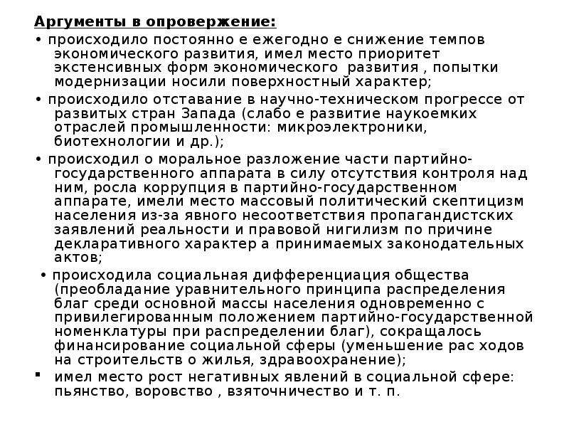 


Аргументы в опровержение: 
Аргументы в опровержение: 
• происходило постоянно е ежегодно е снижение темпов  экономического развития, имел место приоритет экстенсивных форм экономического  развития , попытки модернизации носили поверхностный характер; 
• происходило отставание в научно-техническом прогрессе от развитых стран Запада (слабо е развитие наукоемких отраслей промышленности: микроэлектроники, биотехнологии и др.); 
• происходил о моральное разложение части партийно-государственного аппарата в силу отсутствия контроля над ним, росла коррупция в партийно-государственном аппарате, имели место массовый политический скептицизм населения из-за явного несоответствия пропагандистских заявлений реальности и правовой нигилизм по причине декларативного характер а принимаемых законодательных актов; 
 • происходила социальная дифференциация общества (преобладание уравнительного принципа распределения благ среди основной массы населения одновременно с привилегированным положением партийно-государственной номенклатуры при распределении благ), сокращалось финансирование социальной сферы (уменьшение рас­ ходов на строительств о жилья, здравоохранение); 
имел место рост негативных явлений в социальной сфере: пьянство, воровство , взяточничество и т. п. 
