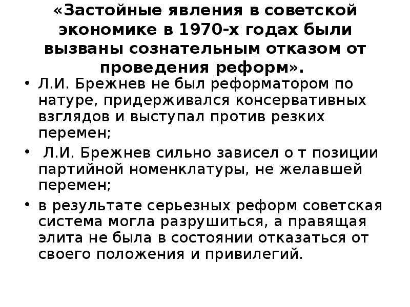 


«Застойные явления в советской экономике в 1970-х годах были вызваны сознательным отказом от проведения реформ». 
Л.И. Брежнев не был реформатором по натуре, придерживался консервативных взглядов и выступал против резких перемен;
 Л.И. Брежнев сильно зависел о т позиции партийной номенклатуры, не желавшей перемен;
в результате серьезных реформ советская система могла разрушиться, а правящая элита не была в состоянии отказаться от своего положения и привилегий. 
