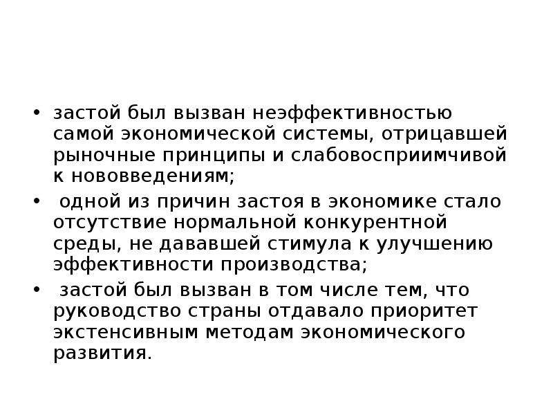 



застой был вызван неэффективностью самой экономической системы, отрицавшей рыночные принципы и слабовосприимчивой к нововведениям;
 одной из причин застоя в экономике стало отсутствие нормальной конкурентной среды, не дававшей стимула к улучшению эффективности производства; 
 застой был вызван в том числе тем, что руководство страны отдавало приоритет экстенсивным методам экономического развития. 
