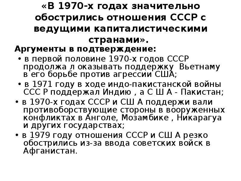 


«В 1970-х годах значительно обострились отношения СССР с ведущими капиталистическими странами». 
Аргументы в подтверждение:
 • в первой половине 1970-х годов СССР продолжа л оказывать поддержку  Вьетнаму в его борьбе против агрессии США;
 • в 1971 году в ходе индо-пакистанской войны ССС Р поддержал Индию , а С Ш А - Пакистан; 
• в 1970-х годах СССР и СШ А поддержи вали противоборствующие стороны в вооруженных конфликтах в Анголе, Мозамбике , Никарагуа и других государствах; 
• в 1979 году отношения СССР и СШ А резко обострились из-за ввода советских войск в Афганистан. 
