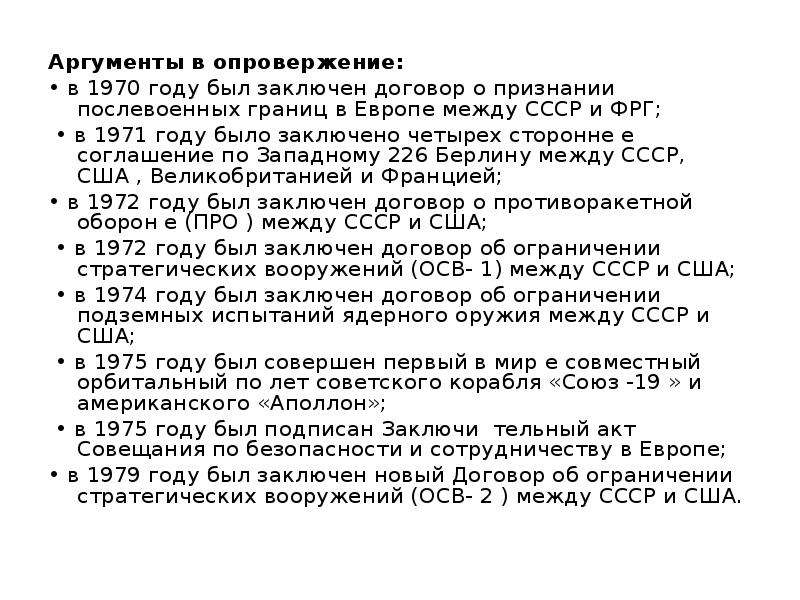 


Аргументы в опровержение: 
Аргументы в опровержение: 
• в 1970 году был заключен договор о признании послевоенных границ в Европе между СССР и ФРГ;
 • в 1971 году было заключено четырех­ сторонне е соглашение по Западному 226 Берлину между СССР, США , Великобританией и Францией; 
• в 1972 году был заключен договор о противоракетной оборон е (ПРО ) между СССР и США;
 • в 1972 году был заключен договор об ограничении стратегических вооружений (ОСВ- 1) между СССР и США;
 • в 1974 году был заключен договор об ограничении подземных испытаний ядерного оружия между СССР и США;
 • в 1975 году был совершен первый в мир е совместный орбитальный по­ лет советского корабля «Союз -19 » и американского «Аполлон»;
 • в 1975 году был подписан Заключи ­ тельный акт Совещания по безопасности и сотрудничеству в Европе; 
• в 1979 году был заключен новый Договор об ограничении стратегических вооружений (ОСВ- 2 ) между СССР и США. 
