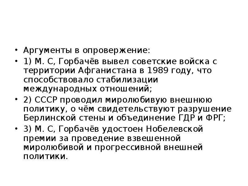 



Ар­гу­мен­ты в опро­вер­же­ние:
1) М. С, Горбачёв вывел советские войска с территории Афганистана в 1989 году, что способствовало стабилизации международных отношений;
2) СССР проводил миролюбивую внешнюю политику, о чём свидетельствуют разрушение Берлинской стены и объединение ГДР и ФРГ;
3) М. С, Горбачёв удостоен Нобелевской премии за проведение взвешенной миролюбивой и прогрессивной внешней политики.
