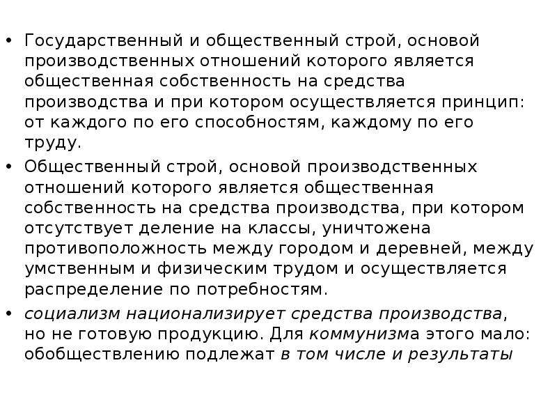 


Государственный и общественный строй, основой производственных отношений которого является общественная собственность на средства производства и при котором осуществляется принцип: от каждого по его способностям, каждому по его труду.
Государственный и общественный строй, основой производственных отношений которого является общественная собственность на средства производства и при котором осуществляется принцип: от каждого по его способностям, каждому по его труду.
Общественный строй, основой производственных отношений которого является общественная собственность на средства производства, при котором отсутствует деление на классы, уничтожена противоположность между городом и деревней, между умственным и физическим трудом и осуществляется распределение по потребностям.
социализм национализирует средства производства, но не готовую продукцию. Для коммунизма этого мало: обобществлению подлежат в том числе и результаты
