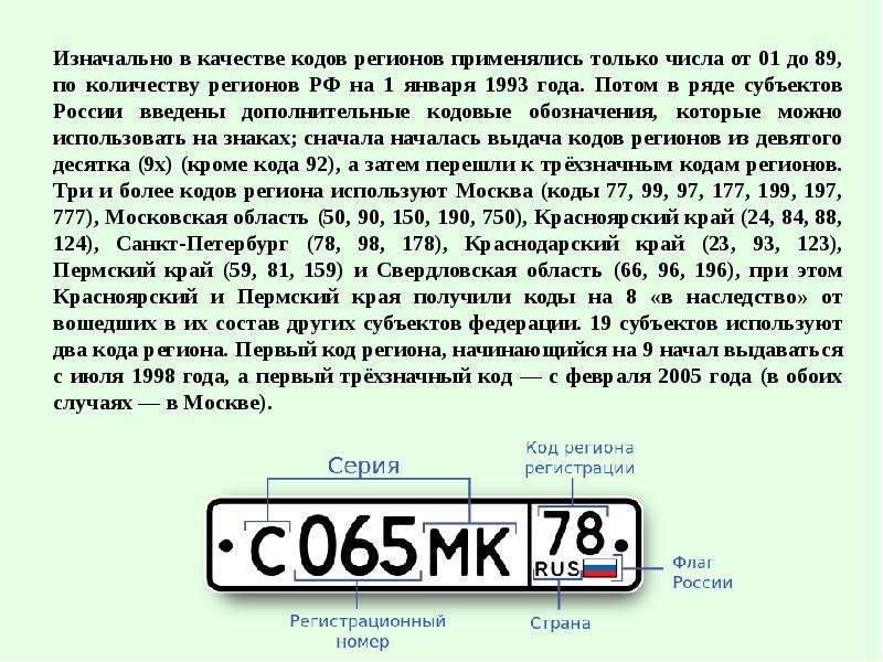 



Изначально в качестве кодов регионов применялись только числа от 01 до 89, по количеству регионов РФ на 1 января 1993 года. Потом в ряде субъектов России введены дополнительные кодовые обозначения, которые можно использовать на знаках; сначала началась выдача кодов регионов из девятого десятка (9х) (кроме кода 92), а затем перешли к трёхзначным кодам регионов. Три и более кодов региона используют Москва (коды 77, 99, 97, 177, 199, 197, 777), Московская область (50, 90, 150, 190, 750), Красноярский край (24, 84, 88, 124), Санкт-Петербург (78, 98, 178), Краснодарский край (23, 93, 123), Пермский край (59, 81, 159) и Свердловская область (66, 96, 196), при этом Красноярский и Пермский края получили коды на 8 «в наследство» от вошедших в их состав других субъектов федерации. 19 субъектов используют два кода региона. Первый код региона, начинающийся на 9 начал выдаваться с июля 1998 года, а первый трёхзначный код — с февраля 2005 года (в обоих случаях — в Москве).
