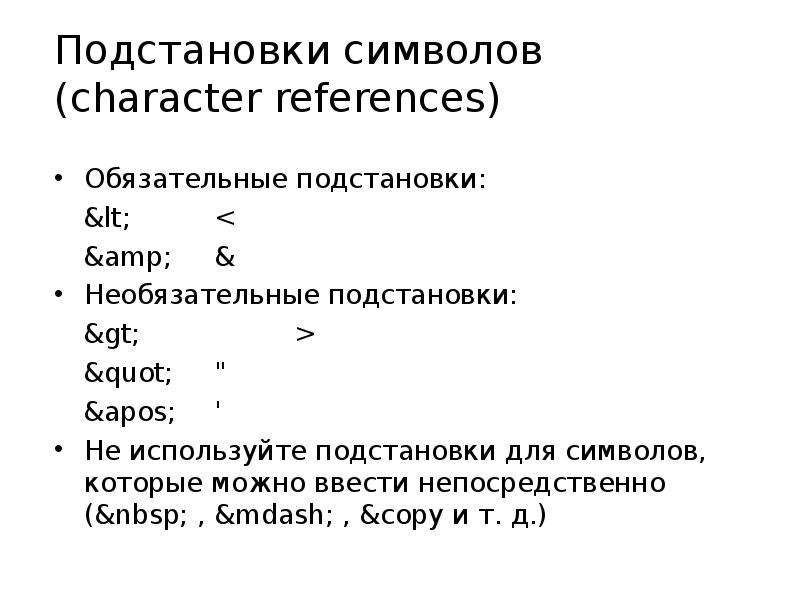 


Подстановки символов
(character references)
Обязательные подстановки:
&lt;		<
&amp;	&
Необязательные подстановки:
&gt;		>
&quot;	"
&apos;	'
Не используйте подстановки для символов,
которые можно ввести непосредственно
(&nbsp; , &mdash; , &copy и т. д.)

