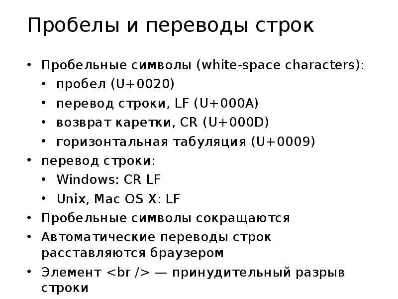 


Пробелы и переводы строк
Пробельные символы (white-space characters):
пробел (U+0020)
перевод строки, LF (U+000A)
возврат каретки, CR (U+000D)
горизонтальная табуляция (U+0009)
перевод строки:
Windows: CR LF
Unix, Mac OS X: LF
Пробельные символы сокращаются
Автоматические переводы строк расставляются браузером
Элемент <br /> — принудительный разрыв строки
