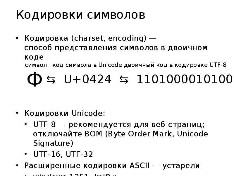 


Кодировки символов
Кодировка (charset, encoding) —
способ представления символов в двоичном коде
Кодировки Unicode:
UTF-8 — рекомендуется для веб-страниц;
отключайте BOM (Byte Order Mark, Unicode Signature)
UTF-16, UTF-32
Расширенные кодировки ASCII — устарели
windows-1251, koi8-r
