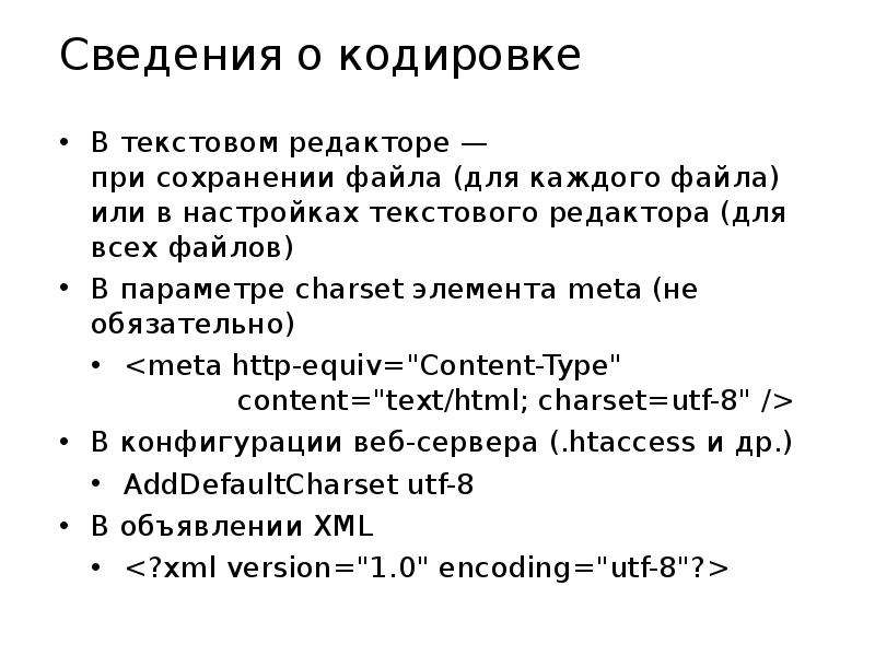 


Сведения о кодировке
В текстовом редакторе —
при сохранении файла (для каждого файла)
или в настройках текстового редактора (для всех файлов)
В параметре charset элемента meta (не обязательно)
<meta http-equiv="Content-Type"
             content="text/html; charset=utf-8" />
В конфигурации веб-сервера (.htaccess и др.)
AddDefaultCharset utf-8
В объявлении XML
<?xml version="1.0" encoding="utf-8"?>
