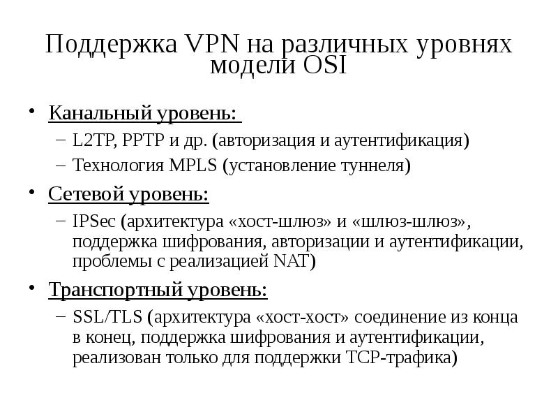 


Поддержка VPN на различных уровнях модели OSI
Канальный уровень: 
L2TP, PPTP и др. (авторизация и аутентификация)
Технология MPLS (установление туннеля)
Сетевой уровень:
IPSec (архитектура «хост-шлюз» и «шлюз-шлюз», поддержка шифрования, авторизации и аутентификации, проблемы с реализацией NAT)
Транспортный уровень:
SSL/TLS (архитектура «хост-хост» соединение из конца в конец, поддержка шифрования и аутентификации, реализован только для поддержки TCP-трафика)

