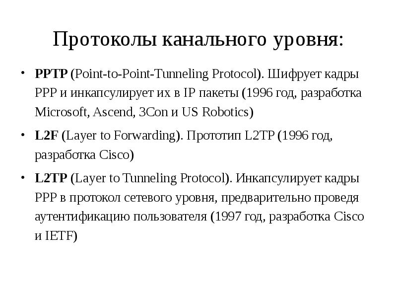 


Протоколы канального уровня:
PPTP (Point-to-Point-Tunneling Protocol). Шифрует кадры РРР и инкапсулирует их в IP пакеты (1996 год, разработка Microsoft, Ascend, 3Con и US Robotics)
L2F (Layer to Forwarding). Прототип L2TP (1996 год, разработка Cisco)
L2TP (Layer to Tunneling Protocol). Инкапсулирует кадры РРР в протокол сетевого уровня, предварительно проведя аутентификацию пользователя (1997 год, разработка Cisco и IETF)
