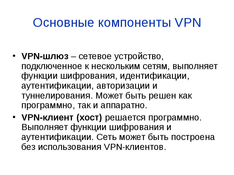 


Основные компоненты VPN
VPN-шлюз – сетевое устройство, подключенное к нескольким сетям, выполняет функции шифрования, идентификации, аутентификации, авторизации и туннелирования. Может быть решен как программно, так и аппаратно. 
VPN-клиент (хост) решается программно. Выполняет функции шифрования и аутентификации. Сеть может быть построена без использования VPN-клиентов.
