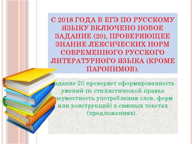 


С 2018 года в ЕГЭ по русскому языку включено новое задание (20), проверяющее знание лексических норм современного русского литературного языка (кроме паронимов).
Задание 20 проверяет сформированность умений по стилистической правке (неуместность употребления слов, форм или конструкций) в связных текстах (предложениях). 



