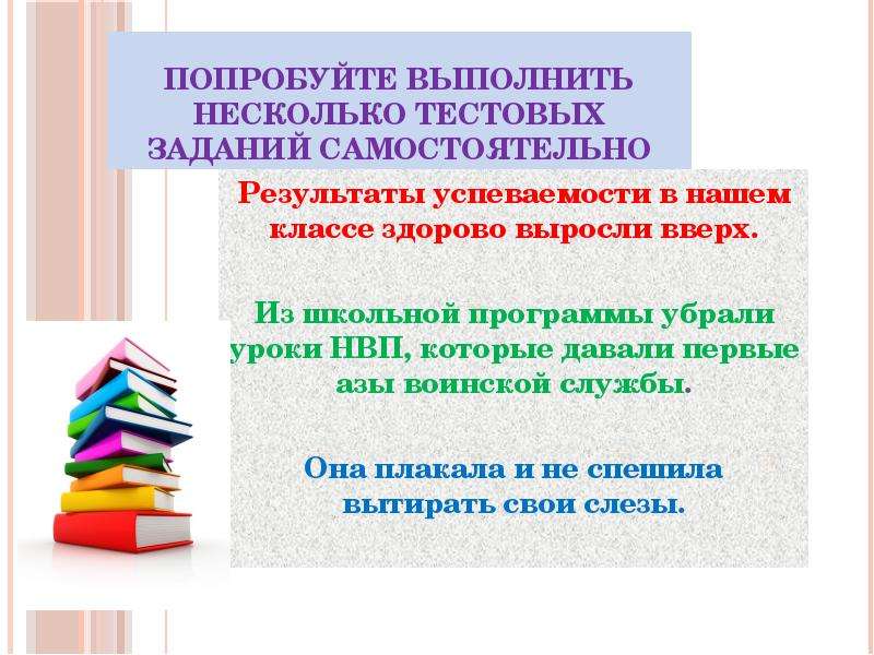 



Попробуйте выполнить несколько тестовых заданий самостоятельно
Результаты успеваемости в нашем классе здорово выросли вверх.

Из школьной программы убрали уроки НВП, которые давали первые азы воинской службы.

Она плакала и не спешила вытирать свои слезы.
