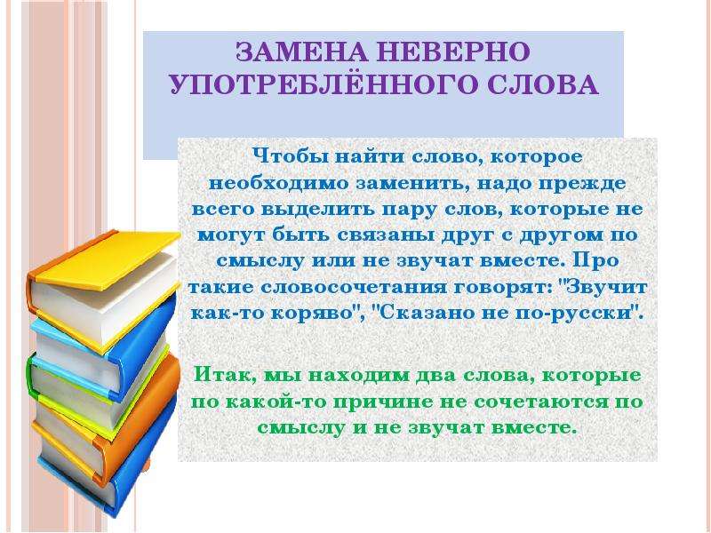 








Замена неверно употреблённого слова


Чтобы найти слово, которое необходимо заменить, надо прежде всего выделить пару слов, которые не могут быть связаны друг с другом по смыслу или не звучат вместе. Про такие словосочетания говорят: "Звучит как-то коряво", "Сказано не по-русски".
Итак, мы находим два слова, которые по какой-то причине не сочетаются по смыслу и не звучат вместе.
