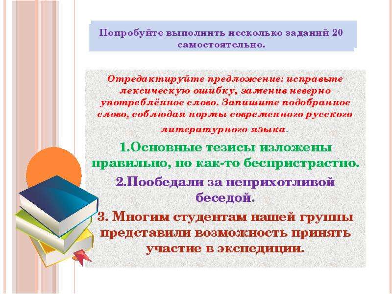 




Отредактируйте предложение: исправьте лексическую ошибку, заменив неверно употреблённое слово. Запишите подобранное слово, соблюдая нормы современного русского литературного языка.
1.Основные тезисы изложены правильно, но как-то беспристрастно.
2.Пообедали за неприхотливой беседой.
3. Многим студентам нашей группы представили возможность принять участие в экспедиции.
