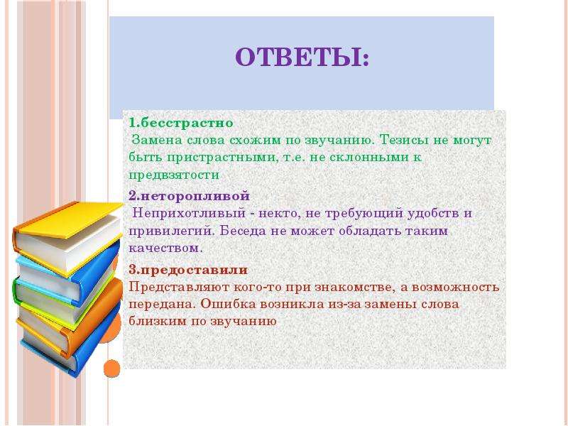 








Ответы:


1.бесстрастно
﻿ Замена слова схожим по звучанию. Тезисы не могут быть пристрастными, т.е. не склонными к предвзятости
2.неторопливой
﻿ Неприхотливый - некто, не требующий удобств и привилегий. Беседа не может обладать таким качеством.
﻿3.предоставили
﻿Представляют кого-то при знакомстве, а возможность передана. Ошибка возникла из-за замены слова близким по звучанию
