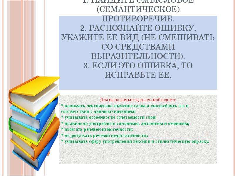 


Алгоритм выполнения:
1. Найдите смысловое (семантическое) противоречие.
2. Распознайте ошибку, укажите ее вид (не смешивать со средствами выразительности).
3. Если это ошибка, то исправьте ее.

Для выполнения задания необходимо:
* понимать лексическое значение слова и употреблять его в соответствии с данным значением;
* учитывать особенности сочетаемости слов;
* правильно употреблять синонимы, антонимы и омонимы;
* избегать речевой избыточности;
* не допускать речевой недостаточности;
* учитывать сферу употребления лексики и стилистическую окраску.





