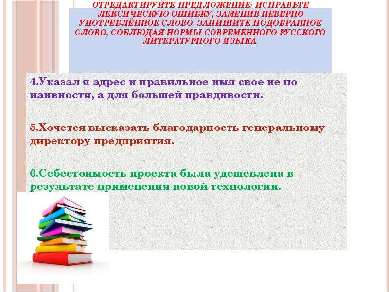 



















Отредактируйте предложение: исправьте лексическую ошибку, заменив неверно употреблённое слово. Запишите подобранное слово, соблюдая нормы современного русского литературного языка.


4.Указал я адрес и правильное имя свое не по наивности, а для большей правдивости.

5.Хочется высказать благодарность генеральному директору предприятия.

6.Себестоимость проекта была удешевлена в результате применения новой технологии.

