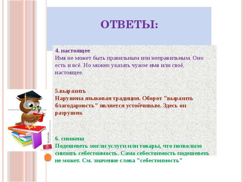 








Ответы:


4. настоящее
﻿Имя не может быть правильным или неправильным. Оно есть и всё. Но можно указать чужое имя или своё, настоящее.

5.выразить
﻿Нарушена языковая традиция. Оборот "выразить благодарность" является устойчивым. Здесь он разрушен.


6. снижена
﻿Подешеветь могли услуги или товары, что позволило снизить себестоимость. Сама себестоимость подешеветь не может. См. значение слова "себестоимость"

