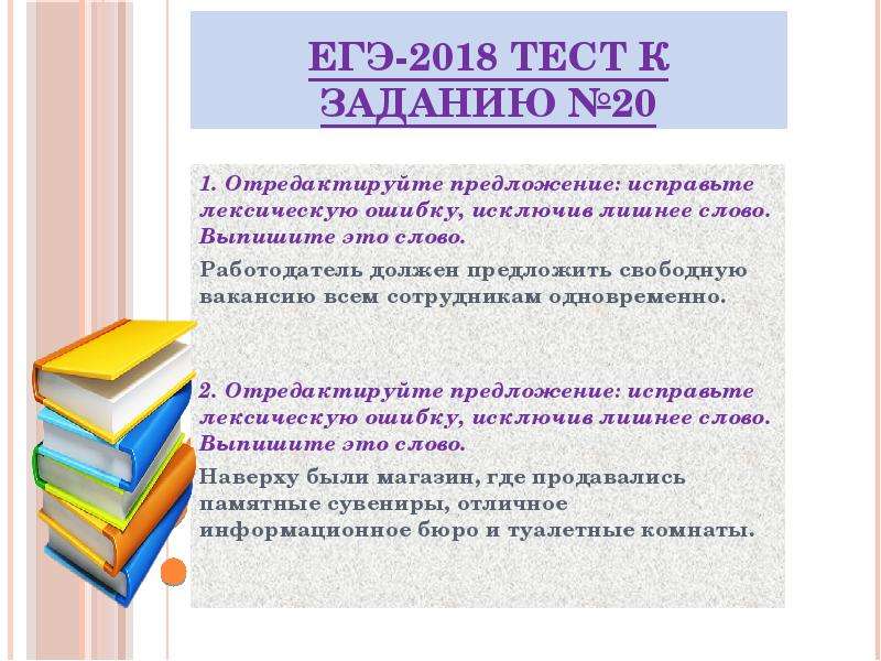 


ЕГЭ-2018 ТЕСТ к заданию №20
1. Отредактируйте предложение: исправьте лексическую ошибку, исключив лишнее слово. Выпишите это слово.
Работодатель должен предложить свободную вакансию всем сотрудникам одновременно.


2. Отредактируйте предложение: исправьте лексическую ошибку, исключив лишнее слово. Выпишите это слово.
Наверху были магазин, где продавались памятные сувениры, отличное информационное бюро и туалетные комнаты.

