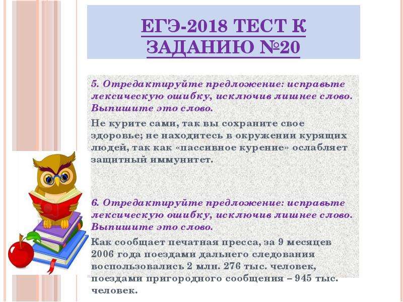 


ЕГЭ-2018 ТЕСТ к заданию №20
5. Отредактируйте предложение: исправьте лексическую ошибку, исключив лишнее слово. Выпишите это слово.
Не курите сами, так вы сохраните свое здоровье; не находитесь в окружении курящих людей, так как «пассивное курение» ослабляет защитный иммунитет.


6. Отредактируйте предложение: исправьте лексическую ошибку, исключив лишнее слово. Выпишите это слово.
Как сообщает печатная пресса, за 9 месяцев 2006 года поездами дальнего следования воспользовались 2 млн. 276 тыс. человек, поездами пригородного сообщения – 945 тыс. человек.

