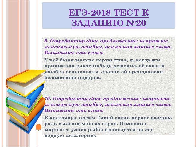 


ЕГЭ-2018 ТЕСТ к заданию №20
9. Отредактируйте предложение: исправьте лексическую ошибку, исключив лишнее слово. Выпишите это слово.
У неё были мягкие черты лица, и, когда мы принимали какое-нибудь решение, её глаза и улыбка вспыхивали, словно ей преподнесли бесплатный подарок.


10. Отредактируйте предложение: исправьте лексическую ошибку, исключив лишнее слово. Выпишите это слово.
В настоящее время Тихий океан играет важную роль в жизни многих стран. Половина мирового улова рыбы приходится на эту водную акваторию.

