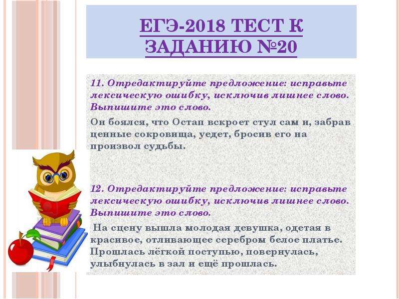 


ЕГЭ-2018 ТЕСТ к заданию №20
11. Отредактируйте предложение: исправьте лексическую ошибку, исключив лишнее слово. Выпишите это слово.
Он боялся, что Остап вскроет стул сам и, забрав ценные сокровища, уедет, бросив его на произвол судьбы.


12. Отредактируйте предложение: исправьте лексическую ошибку, исключив лишнее слово. Выпишите это слово.
 На сцену вышла молодая девушка, одетая в красивое, отливающее серебром белое платье. Прошлась лёгкой поступью, повернулась, улыбнулась в зал и ещё прошлась.


